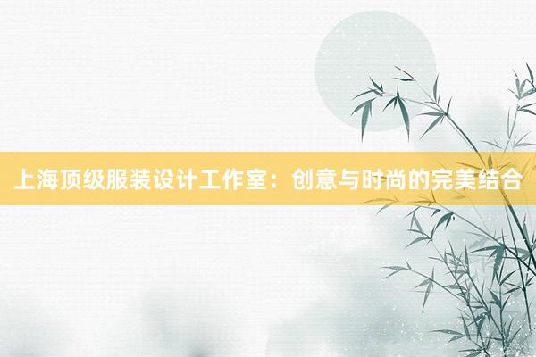 上海顶级服装设计工作室：创意与时尚的完美结合